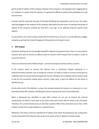  6 Evalua<on and Discussion of results
get the public IP address of the company. However if the company is not equipped with a logging device
or a sohware as a proxy server for instance, it is going to be diﬃcult to pinpoint the worksta<on the mail
was sent from. 
A probe could be used with the goal of formally iden<fying the worksta<on and the user. This probe
could be plugged on the network of the company, right before the exit router to intercept the private IP
address of the computer involved, the next <me a user logs  to his webmail using this speciﬁc email
address.
To some extent, the current solu<on could solve this kind of issue. Of course, it can be eﬀec<ve on bigger
networks as well but the limited throughput of the probe has to be kept in mind.
3 Wiﬁ hotspot
At present, delinquents are increasingly using WIFI networks to perpetrate their crimes. It is very easy for
someone who want to commit an oﬀense online to connect a WIFI hotspot from his laptop in order to
access the Internet.
There are mainly two kinds of WIFI hotspots : commercial hotspots and free wireless accesses. 
If   the   criminal   wants   to   connect   the   Internet   from   a   commercial   hotspot   pertaining   to   a
telecommunica<on operator such as Orange for instance, he needs to create an account and to give his
creden<al since his account will be charged with the fare. Whatever the creden<al and the medium used
to pay for the connec<on (mobile phone account, credit card), it won't be diﬃcult for the Police to
iden<fy the user.
On the other hand, if the oﬀender is using a free wireless hotspot for instance in a restaurant or a non‐
protected private WIFI network, iden<fying this person is going to be much more problema<c.
When   a   delinquent   has   iden<ﬁed   an   open   WIFI   network   he   can   use   to   connect   the   Internet
anonymously, he tends to come back to the same access point every <me he needs to be connected.
Therefore, the current infrastructure can also have a posi<ve eﬀect if the connec<ons occur from a WIFI
hotspot, should it be an open hotspot or a commercial one.
Eﬀec<vely, if the Police contrive to iden<fy the IP address from which the perpetrator was surﬁng when
he was connected to the Internet, they can go to the owner of this IP address to install a probe.
112 of 124   B. VALENTIN – MSC DISSERTATION
 