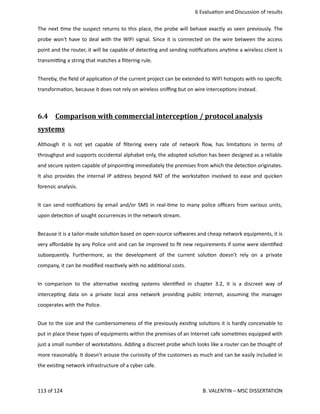  6 Evalua<on and Discussion of results
The next <me the suspect returns to this place, the probe will behave exactly as seen previously. The
probe won't have to deal with the WIFI signal. Since it is connected on the wire between the access
point and the router, it will be capable of detec<ng and sending no<ﬁca<ons any<me a wireless client is
transmi_ng a string that matches a ﬁltering rule.
Thereby, the ﬁeld of applica<on of the current project can be extended to WIFI hotspots with no speciﬁc
transforma<on, because it does not rely on wireless sniﬃng but on wire intercep<ons instead. 
6.4  Comparison with commercial interception / protocol analysis   
systems
Although it is not yet capable of ﬁltering every rate of network ﬂow, has limita<ons in terms of
throughput and supports occidental alphabet only, the adopted solu<on has been designed as a reliable
and secure system capable of pinpoin<ng immediately the premises from which the detec<on originates.
It also provides the internal IP address beyond NAT of the worksta<on involved to ease and quicken
forensic analysis. 
It can send no<ﬁca<ons by email and/or SMS in real‐<me to many police oﬃcers from various units,
upon detec<on of sought occurrences in the network stream.
Because it is a tailor‐made solu<on based on open‐source sohwares and cheap network equipments, it is
very aﬀordable by any Police unit and can be improved to ﬁt new requirements if some were iden<ﬁed
subsequently. Furthermore, as the development of the current solu<on doesn't rely on a private
company, it can be modiﬁed reac<vely with no addi<onal costs.
In comparison to the alterna<ve exis<ng systems iden<ﬁed in chapter 3.2, it is a discreet way of
intercep<ng data on a private local area network providing public internet, assuming the manager
cooperates with the Police.
Due to the size and the cumbersomeness of the previously exis<ng solu<ons it is hardly conceivable to
put in place these types of equipments within the premises of an Internet cafe some<mes equipped with
just a small number of worksta<ons. Adding a discreet probe which looks like a router can be thought of
more reasonably. It doesn't arouse the curiosity of the customers as much and can be easily included in
the exis<ng network infrastructure of a cyber cafe.
113 of 124   B. VALENTIN – MSC DISSERTATION
 