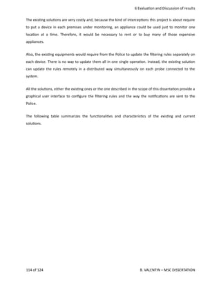  6 Evalua<on and Discussion of results
The exis<ng solu<ons are very costly and, because the kind of intercep<ons this project is about require
to put a device in each premises under monitoring, an appliance could be used just to monitor one
loca<on at a <me. Therefore, it would be necessary to rent or to buy many of those expensive
appliances.
Also, the exis<ng equipments would require from the Police to update the ﬁltering rules separately on
each device. There is no way to update them all in one single opera<on. Instead, the exis<ng solu<on
can update the rules remotely in a distributed way simultaneously on each probe connected to the
system.
All the solu<ons, either the exis<ng ones or the one described in the scope of this disserta<on provide a
graphical user interface to conﬁgure the ﬁltering rules and the way the no<ﬁca<ons are sent to the
Police. 
The following table summarizes the func<onali<es and characteris<cs of the exis<ng and current
solu<ons. 
114 of 124   B. VALENTIN – MSC DISSERTATION
 