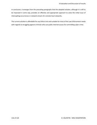  6 Evalua<on and Discussion of results
In conclusion, it emerges from the preceding paragraphs that the adopted solu<on, although it is s<ll to
be improved in some way, provides an eﬀec<ve and appropriate approach to solve the ini<al issue of
intercep<ng occurrences in network stream of a remote local networks. 
The current solu<on is aﬀordable for any Police Unit and suitable for most of the Law Enforcement needs
with regards to struggling against criminals who use public Internet access for commi_ng cyber crime. 
116 of 124   B. VALENTIN – MSC DISSERTATION
 