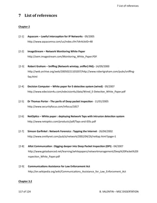  7 List of references
7  List of references
Chapter 2
[2‐1] Aqsacom – Lawful IntercepOon for IP Networks ‐ 09/2005
h.p://www.aqsacomna.com/us/index.cfm?iAr<cleID=48
[2‐2] ImageStream – Network Monitoring White Paper
h.p://oem.imagestream.com/Monitoring_White_Paper.PDF
[2‐3] Robert Graham – Sniﬃng (Network wiretap, sniﬀer) FAQ ‐ 14/09/2000
h.p://web.archive.org/web/20050221103207/h.p://www.robertgraham.com/pubs/sniﬃng‐
faq.html
[2‐4] Decision Computer – White paper for E‐detecOve system (wired) ‐ 09/2007
h.p://www.edecision4u.com/edecision4u/data/Wired_E‐Detec<ve_White_Paper.pdf
[2‐5]  Dr Thomas Porter ‐ The perils of Deep packet inspecOon ‐ 11/01/2005
h.p://www.securityfocus.com/infocus/1817
[2‐6] NetOpOcs – White paper : deploying Network Taps with intrusion detecOon system
h.p://www.netop<cs.com/products/pdf/Taps‐and‐IDSs.pdf
[2‐7] Simson Garﬁnkel : Network Forensics : Tapping the Internet ‐ 26/04/2002
h.p://www.oreillynet.com/pub/a/network/2002/04/26/ne.ap.html?page=1
[2‐8] Allot CommuncaOon : Digging deeper into Deep Packet InspecOon (DPI) ‐ 04/2007
h.p://www.getadvanced.net/learning/whitepapers/networkmanagement/Deep%20Packet%20I
nspec<on_White_Paper.pdf
[2‐9] CommunicaOons Assistance for Law Enforcement Act
h.p://en.wikipedia.org/wiki/Communica<ons_Assistance_for_Law_Enforcement_Act
Chapter 3.2
117 of 124   B. VALENTIN – MSC DISSERTATION
 