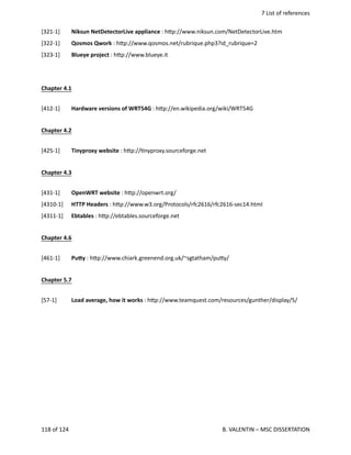  7 List of references
[321‐1] Niksun NetDetectorLive appliance : h.p://www.niksun.com/NetDetectorLive.htm
[322‐1] Qosmos Qwork : h.p://www.qosmos.net/rubrique.php3?id_rubrique=2
[323‐1] Blueye project : h.p://www.blueye.it
Chapter 4.1
[412‐1] Hardware versions of WRT54G : h.p://en.wikipedia.org/wiki/WRT54G
Chapter 4.2
[425‐1] Tinyproxy website : h.p://<nyproxy.sourceforge.net
Chapter 4.3
[431‐1] OpenWRT website : h.p://openwrt.org/ 
[4310‐1]  HTTP Headers : h.p://www.w3.org/Protocols/rfc2616/rfc2616‐sec14.html
[4311‐1]  Ebtables : h.p://ebtables.sourceforge.net 
Chapter 4.6
[461‐1] Pumy : h.p://www.chiark.greenend.org.uk/~sgtatham/pu.y/
Chapter 5.7
[57‐1] Load average, how it works : h.p://www.teamquest.com/resources/gunther/display/5/
118 of 124   B. VALENTIN – MSC DISSERTATION
 