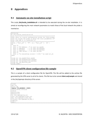  8 Appendices
8  Appendices
8.1  Automatic on­site installation script   
This script  /etc/onsite_installaOon.sh  is intended to be executed during the on‐site installa<on. It is
aimed at reconﬁguring the main network parameters to match those of the local network the probe is
inserted on.
#!/bin/sh
# /etc/onsite_installation.sh
echo "===================================================="
echo "This is a quick configuration script for IPole probe"
echo "It allows the probe to match the local parameters of"
echo "the LAN it is connected to"
echo "===================================================="
while [ "$all_ok" != "Y" ] && [ "$all_ok" != "y" ]
do
echo ""
echo -n "IP Address : " && read lan_ipaddr
echo -n "Netmask : " && read lan_netmask
echo -n "Gateway : " && read lan_gateway
echo -n "DNS server : " && read lan_dns
echo ""
echo -n "Is everything correct ? (Y/N) " && read all_ok
done
nvram set lan_ipaddr=$lan_ipaddr
nvram set lan_netmask=$lan_netmask
nvram set lan_gateway=$lan_gateway
nvram set lan_dns=$lan_dns
nvram commit
8.2  OpenVPN client conOiguration Oile sample   
This is a sample of a client conﬁgura<on ﬁle for OpenVPN. This ﬁle will be added to the archive ﬁle
generated by the VPN server to all of its clients. This ﬁle has to be named client.conf.sample and stored
in the /etc/openvpn directory of the server.
client
dev tun
proto udp
remote [IP_ADDRESS] [PORT]
resolv-retry infinite
nobind
persist-key
persist-tun
ca /etc/openvpn/ca.crt
cert /etc/openvpn/client.crt
key /etc/openvpn/client.key
tls-auth /etc/openvpn/ta.key 1
comp-lzo
verb 1
119 of 124   B. VALENTIN – MSC DISSERTATION
 