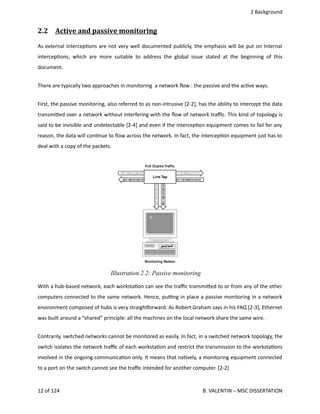  2 Background
2.2  Active and passive monitoring   
As external intercep<ons are not very well documented publicly, the emphasis will be put on Internal
intercep<ons, which are more suitable to address the global issue stated at the beginning of this
document.
There are typically two approaches in monitoring  a network ﬂow : the passive and the ac<ve ways.
First, the passive monitoring, also referred to as non‐intrusive [2‐2], has the ability to intercept the data
transmi.ed over a network without interfering with the ﬂow of network traﬃc. This kind of topology is
said to be invisible and undetectable [2‐4] and even if the intercep<on equipment comes to fail for any
reason, the data will con<nue to ﬂow across the network. In fact, the intercep<on equipment just has to
deal with a copy of the packets.
With a hub‐based network, each worksta<on can see the traﬃc transmi.ed to or from any of the other
computers connected to the same network. Hence, pu_ng in place a passive monitoring in a network
environment composed of hubs is very straighporward. As Robert Graham says in his FAQ [2‐3], Ethernet
was built around a “shared” principle: all the machines on the local network share the same wire.
Contrarily, switched networks cannot be monitored as easily. In fact, in a switched network topology, the
switch isolates the network traﬃc of each worksta<on and restrict the transmission to the worksta<ons
involved in the ongoing communica<on only. It means that na<vely, a monitoring equipment connected
to a port on the switch cannot see the traﬃc intended for another computer. [2‐2]
12 of 124   B. VALENTIN – MSC DISSERTATION
Illustration 2.2: Passive monitoring
 