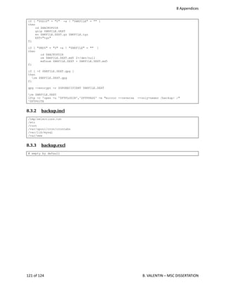 8 Appendices
if [ "$GZIP" = "Y" -a ! "$BKFILE" = "" ]
then
cd $BACKUPDIR
gzip $BKFILE.$EXT
mv $BKFILE.$EXT.gz $BKFILE.tgz
EXT="tgz"
fi
if [ "$MD5" = "Y" -a ! "$BKFILE" = "" ]
then
cd $BACKUPDIR
rm $BKFILE.$EXT.md5 2>/dev/null
md5sum $BKFILE.$EXT > $BKFILE.$EXT.md5
fi
if [ -f $BKFILE.$EXT.gpg ]
then
rm $BKFILE.$EXT.gpg
fi
gpg --encrypt -r $GPGRECIPIENT $BKFILE.$EXT
rm $BKFILE.$EXT
lftp -c 'open -u '$FTPLOGIN','$FTPPASS' -e "mirror --reverse --only-newer /backup/ /"
'$FTPSITE
8.3.2  backup.incl   
/tmp/selections.txt
/etc
/root
/var/spool/cron/crontabs
/var/lib/mysql
/var/www
8.3.3  backup.excl   
# empty by default
121 of 124   B. VALENTIN – MSC DISSERTATION
 