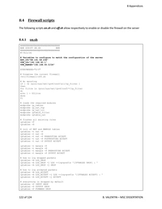  8 Appendices
8.4  Firewall scripts   
The following scripts on.sh and oﬀ.sh allow respec<vely to enable or disable the ﬁrewall on the server
8.4.1  on.sh   
###############################
### SCRIPT ON.SH ###
###############################
#!/bin/sh
# Variables to configure to match the configuration of the server
EXT_IP="88.191.58.238"
VPN_IP="192.168.93.1"
VPN_RANGE="192.168.93.0/24"
EVERYWHERE="0/0"
# Disables the current firewall
/etc/firewall/off.sh
# No spoofing
if [ -e /proc/sys/net/ipv4/conf/all/rp_filter ]
then
for filtre in /proc/sys/net/ipv4/conf/*/rp_filter
do
echo 1 > $filtre
done
fi
# loads the required modules
modprobe ip_tables
modprobe ip_nat_ftp
modprobe ip_nat_irc
modprobe iptable_filter
modprobe iptable_nat
# flushes all existing rules
iptables -F
iptables -X
# init of NAT and MANGLE tables
iptables -t nat -F
iptables -t nat -X
iptables -t nat -P PREROUTING ACCEPT
iptables -t nat -P POSTROUTING ACCEPT
iptables -t nat -P OUTPUT ACCEPT
iptables -t mangle -F
iptables -t mangle -X
iptables -t mangle -P PREROUTING ACCEPT
iptables -t mangle -P OUTPUT ACCEPT
# how to log dropped packets
iptables -N LOG_DROP
iptables -A LOG_DROP -j LOG --log-prefix '[IPTABLES DROP] : '
iptables -A LOG_DROP -j DROP
# how to log accepted packets
iptables -N LOG_ACCEPT
iptables -A LOG_ACCEPT -j LOG --log-prefix '[IPTABLES ACCEPT] : '
iptables -A LOG_ACCEPT -j ACCEPT
# everything is dropped by default
iptables -P INPUT DROP
iptables -P OUTPUT DROP
iptables -P FORWARD DROP
122 of 124   B. VALENTIN – MSC DISSERTATION
 