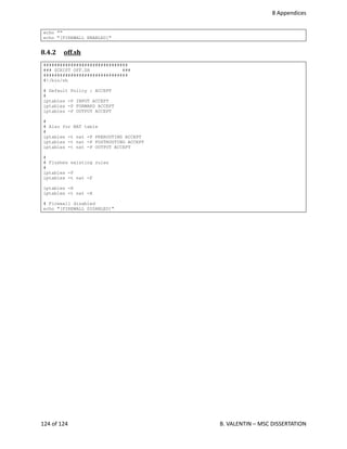  8 Appendices
echo ""
echo "[FIREWALL ENABLED]"
8.4.2  off.sh   
###############################
### SCRIPT OFF.SH ###
###############################
#!/bin/sh
# Default Policy : ACCEPT
#
iptables -P INPUT ACCEPT
iptables -P FORWARD ACCEPT
iptables -P OUTPUT ACCEPT
#
# Also for NAT table
#
iptables -t nat -P PREROUTING ACCEPT
iptables -t nat -P POSTROUTING ACCEPT
iptables -t nat -P OUTPUT ACCEPT
#
# Flushes existing rules
#
iptables -F
iptables -t nat -F
iptables -X
iptables -t nat -X
# Firewall disabled
echo "[FIREWALL DISABLED]"
124 of 124   B. VALENTIN – MSC DISSERTATION
 