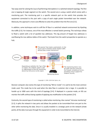  2 Background
Two ways exist for solving the issue of performing intercep<ons in a switched network topology. The ﬁrst
one is tapping all single segment on the switch. The second one is using a switch which comes with a
monitoring port. The monitoring port is a speciﬁc network port on the switch that provides the
equipment connected to this port with a copy of each single packet transmi.ed over the network.
Obviously, this approach is more cost‐eﬀec<ve to solve this problem than the ﬁrst one [2‐2].
In addi<on, some techniques exist to sniﬀ the IP ﬂow in a switched network environment by hijacking
the traﬃc [2‐3]. For instance, one of the most eﬀec<ve is named Switch jamming. This technique allows
to ﬂood a switch with a lot of spoofed mac addresses. This big amount of forged  mac addresses is
overﬂowing the mac address tables of the switch. That leads from the switch prospec<ve to operate as a
hub.  
Decision computer also names this type of monitoring “Mirror mode”. It is said to be the most common
mode used. This mode has to be used when the data ﬂow in customer site is large. It is possible to
handle up to 1000 users with this kind of topology [2‐4]. If deployed in a passive mode, an IDS can
monitor the traﬃc without being capable of applying any modiﬁca<on to the packets [2‐6]
Contrarily, the second type of monitoring is called ac<ve monitoring. Also named “intrusive monitoring”
[2‐2], it splits the network in two parts and allows the packets to be transmi.ed from one part to the
other while monitoring the data. Since it is usually installed in a strategic point on the network (choke
point), all the data must pass through this equipment in order to be transmi.ed to the Internet.
13 of 124   B. VALENTIN – MSC DISSERTATION
 