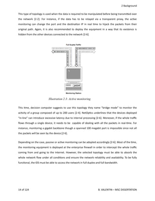  2 Background
This type of topology is used when the data is required to be manipulated before being transmi.ed over
the network [2‐2].  For instance, if the data has to be relayed via a transparent proxy, the ac<ve
monitoring can change the port and the des<na<on IP in real <me to hijack the packets from their
original path. Again, it is also recommended to deploy the equipment in a way that its existence is
hidden from the other devices connected to the network [2‐6].
This <me, decision computer suggests to use this topology they name “bridge mode” to monitor the
ac<vity of a group composed of up to 200 users [2‐4]. NetOp<cs underlines that the devices deployed
“in‐line” can introduce excessive latency due to internal processing [2‐6]. Moreover, if the whole traﬃc
ﬂows through a single device, it needs to be  capable of dealing with all the packets in real‐<me. For
instance, monitoring a gigabit backbone though a spanned 100 megabit port is impossible since not all
the packets will be seen by the device [2‐6].
Depending on the case, passive or ac<ve monitoring can be adopted accordingly [2‐6]. Most of the <me,
the monitoring equipment is deployed at the enterprise ﬁrewall in order to intercept the whole traﬃc
coming from and going to the Internet. However, the selected topology must be able to absorb the
whole network ﬂow under all condi<ons and ensure the network reliability and availability. To be fully
func<onal, the IDS must be able to access the network in full duplex and full‐bandwidth.
14 of 124   B. VALENTIN – MSC DISSERTATION
Illustration 2.3: Active monitoring
 