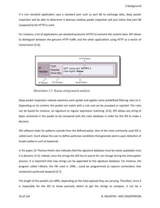  2 Background
If a non standard applica<on uses a standard port such as port 80 to exchange data, deep packet
inspec<on will be able to determine it whereas shallow packet inspec<on will just no<ce that port 80
(supposed to be HTTP) is used.
For instance, a lot of applica<ons use standard protocols (HTTP) to transmit the content data. DPI allows
to dis<nguish between the genuine HTTP traﬃc and the other applica<ons using HTTP as a vector of
transmission [2‐6].
Deep packet Inspec<on na<vely examines each packet and applies some predeﬁned ﬁltering rules to it.
Depending on its content, the packet can match with a rule and can be accepted or rejected. The rules
can be based for instance, on signature or regular expression matching. [2‐6]. DPI allows any string of
bytes contained in the packet to be compared with the rules database in order for the IDS to make a
decision.
IDS sohware looks for pa.erns outside from the deﬁned policy. One of the most commonly used IDS is
called snort. Snort allows the user to deﬁne par<cular condi<ons that generate alarms upon detec<on of
known pa.erns such as keywords. 
In his paper, Dr Thomas Porter also indicates that the signature database must be easily updatable since
it is dynamic [2‐5]. Indeed, since the strings the IDS has to search for can change during the intercep<on
process, it is important that new strings can be appended to the signature database. For instance, the
program called I‐Watch, the FBI used in 1996 , could be programmed to capture connec<ons that
contained a par<cular keyword [2‐7]. 
The length of the packets can diﬀer, depending on the total payload they are carrying. Therefore, since it
is   impossible   for   the   IDS   to   know   precisely   where   to   get   the   strings   to   compare,   it   can   be   a
16 of 124   B. VALENTIN – MSC DISSERTATION
Illustration 2.5: Kazaa string match analysis
 