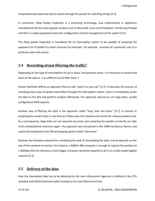  2 Background
computa<onally expensive task to search through the packet for matching strings [2‐5]. 
In conclusion, Deep Packet Inspec<on is a promising technology, now implemented in appliances
manufactured by the most popular vendors such as Microsoh, Cisco and Checkpoint. Combining Firewall
and IDS in a single equipment eases the conﬁgura<on and the management of the system [2‐5].
The Deep packet Inspec<on is mandatory for an intercep<on system to be capable of analyzing the
payload of an IP packet to a level necessary to intercept ‐ for example ‐ accesses of a par<cular user to a
par<cular web mail service.
2.4  Recording of just Oiltering the trafOic?   
Depending on the type of intercep<ons to put in place, one ques<on arises. Is it necessary to record and
store all the data or  is it suﬃcient to just ﬁlter them ?
Simson Garﬁnkel deﬁnes an approach that he calls “catch it as you can” [2‐7]. It describes the process of
recording every type of packet transmi.ed through the intercep<on system. Since it immediately writes
the data to the disk and perform analysis aherwards, this approach requires to use large disks, usually
conﬁgured as RAID systems.
Another way of ﬁltering the data is the approach called “stop, look and listen” [2‐7]. It consists in
analyzing the content data in real‐<me as it ﬂows over the network and record the relevant packets only.
As a consequence, large disks are not required any more, but analyzing the packets on‐the‐ﬂy can take
much computa<onal resources again. This approach was introduced in the 1990s by Marcus Ranum and
used to be employed in the FBI wiretapping system called “Carnivore”.
Anyhow, the hardware selected for comple<ng the task of intercep<ng the data, mainly depends on the
size of the network to monitor. For instance, a 66MHz 486 computer is enough to capture the packets on
a 384Kbps DSL link whereas a much bigger computer would be required to do it on a fully‐loaded gigabit
network [2‐7].
2.5  Delivery of the data   
How the intercepted data has to be delivered to the Law Enforcement Agencies is deﬁned in the ETSI
standard and CALEA (Communica<on Assistance for Law Enforcement Act). 
17 of 124   B. VALENTIN – MSC DISSERTATION
 