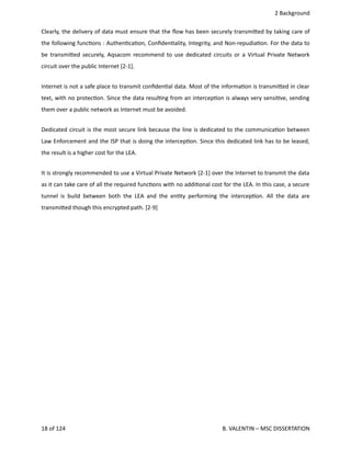  2 Background
Clearly, the delivery of data must ensure that the ﬂow has been securely transmi.ed by taking care of
the following func<ons : Authen<ca<on, Conﬁden<ality, Integrity, and Non‐repudia<on. For the data to
be transmi.ed securely, Aqsacom recommend to use dedicated circuits or a Virtual Private Network
circuit over the public Internet [2‐1].
Internet is not a safe place to transmit conﬁden<al data. Most of the informa<on is transmi.ed in clear
text, with no protec<on. Since the data resul<ng from an intercep<on is always very sensi<ve, sending
them over a public network as Internet must be avoided.
Dedicated circuit is the most secure link because the line is dedicated to the communica<on between
Law Enforcement and the ISP that is doing the intercep<on. Since this dedicated link has to be leased,
the result is a higher cost for the LEA.
It is strongly recommended to use a Virtual Private Network [2‐1] over the Internet to transmit the data
as it can take care of all the required func<ons with no addi<onal cost for the LEA. In this case, a secure
tunnel is build between both the LEA and the en<ty performing the intercep<on. All the data are
transmi.ed though this encrypted path. [2‐9]
18 of 124   B. VALENTIN – MSC DISSERTATION
 