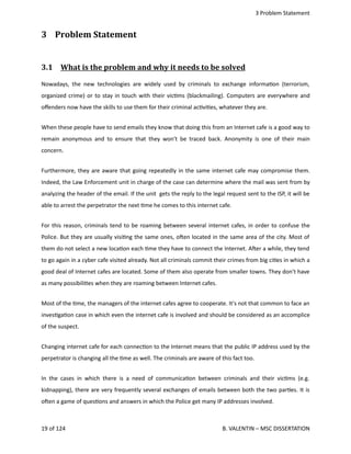  3 Problem Statement
3  Problem Statement
3.1  What is the problem and why it needs to be solved   
Nowadays, the new technologies are widely used by criminals to exchange informa<on (terrorism,
organized crime) or to stay in touch with their vic<ms (blackmailing). Computers are everywhere and
oﬀenders now have the skills to use them for their criminal ac<vi<es, whatever they are.
When these people have to send emails they know that doing this from an Internet cafe is a good way to
remain anonymous and to ensure that they won't be traced back. Anonymity is one of their main
concern. 
Furthermore, they are aware that going repeatedly in the same internet cafe may compromise them.
Indeed, the Law Enforcement unit in charge of the case can determine where the mail was sent from by
analyzing the header of the email. If the unit  gets the reply to the legal request sent to the ISP, it will be
able to arrest the perpetrator the next <me he comes to this internet cafe. 
For this reason, criminals tend to be roaming between several internet cafes, in order to confuse the
Police. But they are usually visi<ng the same ones, ohen located in the same area of the city. Most of
them do not select a new loca<on each <me they have to connect the Internet. Aher a while, they tend
to go again in a cyber cafe visited already. Not all criminals commit their crimes from big ci<es in which a
good deal of Internet cafes are located. Some of them also operate from smaller towns. They don't have
as many possibili<es when they are roaming between Internet cafes.
Most of the <me, the managers of the internet cafes agree to cooperate. It's not that common to face an
inves<ga<on case in which even the internet cafe is involved and should be considered as an accomplice
of the suspect.
Changing internet cafe for each connec<on to the Internet means that the public IP address used by the
perpetrator is changing all the <me as well. The criminals are aware of this fact too.
In the cases in which there is a need of communica<on between criminals and their vic<ms (e.g.
kidnapping), there are very frequently several exchanges of emails between both the two par<es. It is
ohen a game of ques<ons and answers in which the Police get many IP addresses involved.
19 of 124   B. VALENTIN – MSC DISSERTATION
 