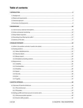  
Table of contents
1 INTRODUCTION...................................................................................................................................................5
1.1 Background...........................................................................................................................................................5
1.2 Needs and requirements......................................................................................................................................6
1.3 Selected approach................................................................................................................................................7
1.4 Summary of achievements...................................................................................................................................9
2 BACKGROUND...................................................................................................................................................10
2.1 Internal versus external intercep<ons................................................................................................................10
2.2 Ac<ve and passive monitoring............................................................................................................................12
2.3 Deep Packet Inspec<on......................................................................................................................................15
2.4 Recording of just ﬁltering the traﬃc?.................................................................................................................17
2.5 Delivery of the data............................................................................................................................................17
3 PROBLEM STATEMENT.......................................................................................................................................19
3.1 What is the problem and why it needs to be solved..........................................................................................19
3.2 Exis<ng solu<ons ...............................................................................................................................................22
3.2.1 Niksun NetDetectorLive...............................................................................................................................22
3.2.2 Qosmos Qwork............................................................................................................................................23
3.2.3 Blueye project.............................................................................................................................................24
3.2.4 Drawbacks of exisAng soluAons..................................................................................................................24
3.3 Requirements......................................................................................................................................................26
3.3.1 reliability.....................................................................................................................................................26
3.3.2 FuncAonaliAes.............................................................................................................................................27
3.3.3 Flexibility.....................................................................................................................................................28
3.3.4 Speed...........................................................................................................................................................29
3.3.5 Security........................................................................................................................................................30
3.3.6 Cost.............................................................................................................................................................32
3.3.7 Legality........................................................................................................................................................33
4 ADOPTED APPROACH........................................................................................................................................34
4.1 Overview of overall architecture........................................................................................................................34
4.1.1 The central server........................................................................................................................................35
4.1.2 The probes...................................................................................................................................................37
4.2 Se_ng up SMS and Email accounts to receive alerts.........................................................................................40
4.2.1 TelecommunicaAon operator......................................................................................................................40
4.2.2 Email‐to‐SMS providers...............................................................................................................................42
2 of 124   B. VALENTIN – MSC DISSERTATION
 