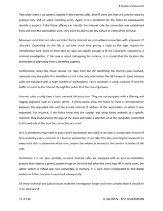  3 Problem Statement
Very ohen there is no camera installed in the Internet cafes. Even if there are, they are used for security
purpose only and no video recording exists. Again, it is a constraint for the Police to subsequently
iden<fy a suspect. If the Police oﬃcers can iden<fy the Internet cafe the connec<on was established
from and even the worksta<on used, they won't by able to get any picture or video of the criminal.
Moreover, most Internet cafes are linked to the Internet via a broadband connec<on with a dynamic IP
allocated.  Depending on  the  ISP,   it can  take  much <me  ge_ng  a  reply to  the  legal  request  for
iden<ﬁca<on sent. Some of them tend to reply not rapidly enough to ﬁt the constraints imposed by a
criminal inves<ga<on. If the case is about kidnapping for instance, it is crucial that the loca<on the
connec<on is origina<ng from is iden<ﬁed urgently.
Furthermore, when the Police receive the reply from the ISP iden<fying the Internet cafe involved,
obviously only the public IP is iden<ﬁed as this is the only informa<on the ISP knows of. Some internet
cafes are equipped with a huge number of worksta<ons. Every computer is using a private IP and the
traﬃc is routed to the Internet through the public IP of the router/gateway. 
Internet cafes usually have a basic network infrastructure. They are not equipped with a ﬁltering and
logging appliance such as a proxy server.   A proxy would allow the Police to make a correspondence
between the requested URL and the private internal IP address of the worksta<on on which it was
requested. For instance, if the Police know that the suspect was using Yahoo webmail at a speciﬁc
moment, they could analyze the logs of the proxy and make a selec<on of all the computers connected
to this web site at the <me the connec<on occurred.
As it is some<mes impossible to guess which worksta<on was used, it can take a considerable amount of
<me analyzing every computer in a forensic perspec<ve. It can take <me also searching for keywords on
every hard disk to determine which one contains the evidences related to the criminal ac<vi<es of the
user.
Some<mes it is not even possible, as some Internet cafes are equipped with an auto re‐installa<on
process that restores a generic system image on the hard disk when the client logs oﬀ. In some cases, the
whole system is virtual and runs completely in memory. It is even more complicated to ﬁnd digital
evidences if the computer is examined subsequently.
All these technical and judicial issues make the inves<ga<on longer and more complex than it should be
in an ideal world.
21 of 124   B. VALENTIN – MSC DISSERTATION
 