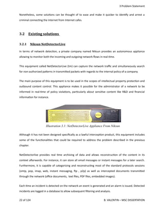 3 Problem Statement
Nonetheless, some solu<ons can be thought of to ease and make it quicker to iden<fy and arrest a
criminal connec<ng the Internet from Internet cafes.
3.2  Existing solutions      
3.2.1  Niksun NetDetectorLive   
In terms of network detec<on, a private company named Niksun provides an autonomous appliance
allowing to monitor both the incoming and outgoing network ﬂows in real‐<me.
This equipment called NetDetectorLive (tm) can capture the network traﬃc and simultaneously search
for non‐authorized pa.erns in transmi.ed packets with regards to the internal policy of a company.
The main purpose of this equipment is to be used in the scopes of intellectual property protec<on and
outbound content control. This appliance makes it possible for the administrator of a network to be
informed in real‐<me of policy viola<ons, par<cularly about sensi<ve content like R&D and ﬁnancial
informa<on for instance.
Although it has not been designed speciﬁcally as a lawful intercep<on product, this equipment includes
some of the func<onali<es that could be required to address the problem described in the previous
chapter. 
NetDetectorlive provides real <me archiving of data and allows reconstruc<on of the content in its
context aherwards. For instance, it can store all email messages or instant messages for a later search.
Furthermore, it is capable of categorizing and reconstruc<ng most of the standard protocols sessions
(smtp, pop, imap, web, instant messaging, hp , p2p) as well as intercepted documents transmi.ed
through the network (oﬃce documents,  text ﬁles, PDF ﬁles, embedded images).
Each <me an incident is detected on the network an event is generated and an alarm is issued. Detected
incidents are logged in a database to allow subsequent ﬁltering and analysis.
22 of 124   B. VALENTIN – MSC DISSERTATION
Illustration 3.1: NetDetectorLive Appliance From Niksun
 
