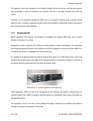  3 Problem Statement
The appliance comes with a graphical user interface installed. Hence the user can add new rules without
deep knowledge in terms of computers and networks. This GUI is accessible remotely over HTTP and
HTTPS.
Therefore, as it is constantly audi<ng the traﬃc and as it is capable of looking up for a speciﬁc content
based on rules, it could be a poten<al solu<on to the overall problem of detec<ng strings in the network
ﬂow and issuing alerts upon detec<on.
3.2.2  Qosmos Qwork   
Qwork appliances from Qosmos are designed to recognize and classify traﬃc ﬂows and to extract
valuable informa<on in real <me. 
Designed for private companies, the ini<al aim of these probes is content classiﬁca<on. The proprietary
technology developed by Qosmos and installed on this kind of appliances records the whole traﬃc of an
IP network and stores it in a database for further processing.  
It is capable of recognizing almost any kind of protocol from layers 2 to 7 (P2P, web services, chat, mail)
and discovers all applica<ons and usages of the network as well as it can perform sta<s<cs in real‐<me. It
can extract business‐cri<cal data from live ﬂows at network speed.
These appliances, which are said to be transparent on the network, can perform measurements on
network streams from 2Mb/s to 2x1Gb/s and build reports in a dashboard. Upon events, the probe can
also generate alarms.
The equipment, sold as a 1U case, can be conﬁgured through a Graphical User Interface that allows to
manage the various func<onali<es of the probe. 
23 of 124   B. VALENTIN – MSC DISSERTATION
Illustration 3.2: Qwork appliance from Qosmos
 