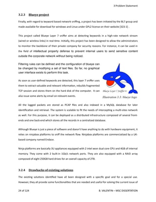  3 Problem Statement
3.2.3  Blueye project   
Finally, with regard to keyword based network sniﬃng, a project has been ini<ated by the BL7 group and
made available for download for windows and Linux under GPL2 license on their website [323‐1] .
This project called Blueye Layer 7 sniﬀer aims at detec<ng keywords in a high‐rate network stream
(wired or wireless links) in real‐<me. Ini<ally, this project has been designed to allow the administrators
to monitor the backbone of their private company for security reasons. For instance, it can be used in
the ﬁeld of  intellectual property defense to prevent internal users to send sensitive content
outside the corporate network without being noticed.
Filtering rules can be deﬁned and the conﬁguration of blueye can
be changed by modifying a set of text ﬁles. So far, no graphical
user interface exists to perform this task.
As soon as user‐deﬁned keywords are detected, this layer 7 sniﬀer uses
them to extract valuable and relevant informa<on, rebuilds fragmented
TCP session and stores them on the hard disk of the computer.  It can
also issue some alerts by email on relevant events.
All the logged packets are stored  as PCAP ﬁles and also indexed in a MySQL database for later
iden<ﬁca<on and retrieval. The system is scalable to ﬁt the needs of intercep<ng a mul<‐sites network
as well. For this purpose, it can be deployed as a distributed infrastructure composed of several front‐
ends and one back‐end which stores all the records in a centralized database.
Although Blueye is just a piece of sohware and doesn't have anything to do with hardware equipment, it
relies on ninjabox plaporms to sniﬀ the network ﬂow. Ninjabox plaporms are commercialized by a UK‐
based company named Endace.
Ninja plaporms are basically 3U appliances equipped with 2 intel xeon dual core CPU and 4GB of internal
memory. They come with 2 built‐in 1Gb/s network ports. They are also equipped with a RAID array
composed of eight 250GB hard drives for an overall capacity of 2TB.
3.2.4  Drawbacks of existing solutions   
The exis<ng solu<ons iden<ﬁed have all been designed with a speciﬁc goal and for a special use.
However, they all provide some func<onali<es that are needed and useful for solving the current issue of
24 of 124   B. VALENTIN – MSC DISSERTATION
Illustration 3.3: blueye logo
 