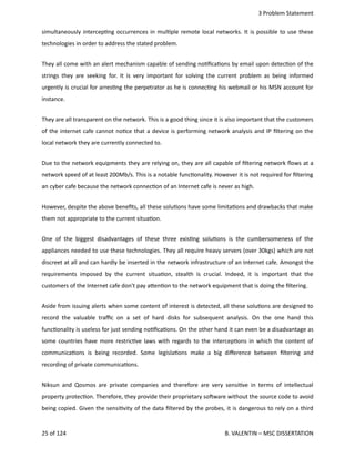  3 Problem Statement
simultaneously intercep<ng occurrences in mul<ple remote local networks. It is possible to use these
technologies in order to address the stated problem.
They all come with an alert mechanism capable of sending no<ﬁca<ons by email upon detec<on of the
strings they are seeking for. It is very important for solving the current problem as being informed
urgently is crucial for arres<ng the perpetrator as he is connec<ng his webmail or his MSN account for
instance.
They are all transparent on the network. This is a good thing since it is also important that the customers
of the internet cafe cannot no<ce that a device is performing network analysis and IP ﬁltering on the
local network they are currently connected to.
Due to the network equipments they are relying on, they are all capable of ﬁltering network ﬂows at a
network speed of at least 200Mb/s. This is a notable func<onality. However it is not required for ﬁltering
an cyber cafe because the network connec<on of an Internet cafe is never as high.
However, despite the above beneﬁts, all these solu<ons have some limita<ons and drawbacks that make
them not appropriate to the current situa<on. 
One of the biggest disadvantages of these three exis<ng solu<ons is the cumbersomeness of the
appliances needed to use these technologies. They all require heavy servers (over 30kgs) which are not
discreet at all and can hardly be inserted in the network infrastructure of an Internet cafe. Amongst the
requirements imposed by the current situa<on, stealth is crucial. Indeed, it is important that the
customers of the Internet cafe don't pay a.en<on to the network equipment that is doing the ﬁltering. 
Aside from issuing alerts when some content of interest is detected, all these solu<ons are designed to
record the valuable traﬃc on a set of hard disks for subsequent analysis. On the one hand this
func<onality is useless for just sending no<ﬁca<ons. On the other hand it can even be a disadvantage as
some countries have more restric<ve laws with regards to the intercep<ons in which the content of
communica<ons is being recorded. Some legisla<ons make a big diﬀerence between ﬁltering and
recording of private communica<ons.   
Niksun and Qosmos are private companies and therefore are very sensi<ve in terms of intellectual
property protec<on. Therefore, they provide their proprietary sohware without the source code to avoid
being copied. Given the sensi<vity of the data ﬁltered by the probes, it is dangerous to rely on a third
25 of 124   B. VALENTIN – MSC DISSERTATION
 