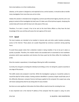  3 Problem Statement
their email address or on their mobile phone.      
Likewise, as this system is designed as and expected to be a central solu<on, it should be able to handle
many inves<ga<on from more than one unit at a <me.
Indeed, this solu<on is intended to be managed by a central Law Enforcement Agency. But this unit is not
going to conduct all the inves<ga<on by itself, even if it takes care of the technical aspects. Analyzing the
content data will remain with the local unit, fully aware of the case.
Therefore, if an alert is issued, it has to be sent to the local Police oﬃcers as they have the best
knowledge of the case and they will assess the real urgency of the event.
3.3.4  Speed   
The local modules are intended to be installed in Internet cafes and other public loca<ons providing
access to the Internet. Those places are usually frequented by numerous customers during opening
hours.
To avoid these people no<ce that a detec<on module is being installed, it has to be put in place as
quickly as possible. Therefore, this module needs to be provided with an automated on‐site installa<on
procedure which eases opera<ons and shortens the <mes spent by the Police oﬃcer for installing the
probe.
Once the module is opera<onal, it should begins ﬁltering the traﬃc immediately.
Currently, the only goal is arres<ng the individual commi_ng a crime. For doing this, speed is essen<al at
any stage of the process.
The traﬃc needs to be analyzed in real‐<me. While the inves<ga<on is going on, it would be useless to
record the data for further analysis. Exis<ng solu<ons iden<ﬁed in a previous chapter would take care of
this eﬃciently. Moreover, computer forensic techniques applied to the computer this suspect was using
will reveal subsequently what he was doing when he was arrested.
But there are some signiﬁcant informa<on the Police oﬃcers need to know for arres<ng the man. 
A very important one is the internal IP address of the computer that the suspect is using. As some
29 of 124   B. VALENTIN – MSC DISSERTATION
 