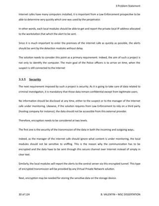  3 Problem Statement
Internet cafes have many computers installed, it is important from a Law Enforcement prospec<ve to be
able to determine very quickly which one was used by the perpetrator.
In other words, each local modules should be able to get and report the private local IP address allocated
to the worksta<on that which the alert to be sent.
Since it is much important to enter the premises of the internet cafe as quickly as possible, the alerts
should be sent by the detec<on modules without delay.
The solu<on needs to consider this point as a primary requirement. Indeed, the aim of such a project is
not only to iden<fy the computer. The main goal of the Police oﬃcers is to arrive on <me, when the
suspect is s<ll connected to the Internet
3.3.5  Security   
The next requirement imposed by such a project is security. As it is going to take care of data related to
criminal inves<ga<on, it is mandatory that those data remain conﬁden<al except from legi<mate users.
No informa<on should be disclosed at any <me, either to the suspect or to the manager of the Internet
cafe under monitoring. Likewise, if the solu<on requires from Law Enforcement to rely on a third party
(hos<ng company for instance), the data should not be accessible from this external provider.
Therefore, encryp<on needs to be considered at two levels.
The ﬁrst one is the security of the transmission of the data in both the incoming and outgoing ways.. 
Indeed, as the manager of the internet cafe should ignore what content is under monitoring, the local
modules should not be sensi<ve to sniﬃng. This is the reason why the communica<on has to be
encrypted and the data have to be sent through this secure channel over Internet instead of simply in
clear text.
Similarly, the local modules will report the alerts to the central server via this encrypted tunnel. This type
of encrypted transmission will be provided by any Virtual Private Network solu<on.
Next, encryp<on may be needed for storing the sensi<ve data on the storage device.
30 of 124   B. VALENTIN – MSC DISSERTATION
 