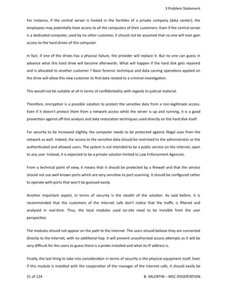  3 Problem Statement
For instance, if the central server is hosted in the facili<es of a private company (data center), the
employees may poten<ally have access to all the computers of their customers. Even if the central server
is a dedicated computer, used by no other customer, it should not be assumed that no one will ever gain
access to the hard drives of this computer.
In fact, if one of the drives has a physical failure, the provider will replace it. But no one can guess in
advance what this hard drive will become aherwards. What will happen if the hard disk gets repaired
and is allocated to another customer ? Basic forensic technique and data carving opera<ons applied on
the drive will allow this new customer to ﬁnd data related to a criminal inves<ga<on.
This would not be suitable at all in terms of conﬁden<ality with regards to judicial material.
Therefore, encryp<on is a possible solu<on to protect the sensi<ve data from a non‐legi<mate access.
Even if it doesn't protect them from a network access while the server is up and running, it is a good
preven<on against oﬀ‐line analysis and data restora<on techniques used directly on the hard disk itself.
For security to be increased slightly, the computer needs to be protected against illegal uses from the
network as well. Indeed, the access to the sensi<ve data should be restricted to the administrator or the
authen<cated and allowed users. The system is not intended to be a public service on the internet, open
to any user. Instead, it is expected to be a private solu<on limited to Law Enforcement Agencies.
From a technical point of view, it means that it should be protected by a ﬁrewall and that the service
should not use well known ports which are very sensi<ve to port scanning. It should be conﬁgured rather
to operate with ports that won't be guessed easily.
Another important aspect, in terms of security is the stealth of the solu<on. As said before, it is
recommended that the customers of the Internet cafe don't no<ce that the traﬃc is ﬁltered and
analyzed   in   real‐<me.   Thus,   the   local   modules   used   on‐site   need   to   be   invisible   from   the   user
perspec<ve.
The modules should not appear on the path to the Internet. The users should believe they are connected
directly to the Internet, with no addi<onal hop. It will prevent unauthorized access a.empts as it will be
very diﬃcult for the users to guess there is a probe installed and what its IP address is.
Finally, the last thing to take into considera<on in terms of security is the physical equipment itself. Even
if this module is installed with the coopera<on of the manager of the Internet cafe, it should easily be
31 of 124   B. VALENTIN – MSC DISSERTATION
 