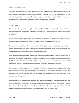  3 Problem Statement
hidden from customer view. 
Therefore, in order to remain discreet, these modules need to be composed of a small devices instead of
big computers or heavy and cumbersome appliances. This way, they can be easily included in the
network equipment of the Internet cafe without being no<ced. Furthermore, the fact that the probe has
no screen and no keyboard will prevent the manager to be tempted to access it.
3.3.6  Cost   
The cost of such a system is among the constraints of every Police unit. How interes<ng would be a
solu<on that no Law Enforcement Agency can aﬀord because it would exceed the ﬁnancial possibili<es
of the Unit ?
Indeed, the solu<on thought of in the scope of this project should be an aﬀordable one. This will ensure
that almost every Police Unit can use it. The cheaper it is, the more widely it will be used.
Therefore, instead of being built from commercial solu<ons, this solu<on could be composed of open‐
source components so that it will not cause any unnecessary expenses. Open‐source components are
now widely deployed and reliable enough to handle such projects.
With respect to the global cost of the solu<on, it is also important that the hardware conﬁgura<on is
composed of aﬀordable equipments. It is hardly conceivable to use hardware equipments speciﬁcally
built for this project as this tailor‐made solu<on would be an expensive one. Instead, the project could
be achieved by using standard equipments conﬁgured to fulﬁll the required func<onali<es.
For instance, the local modules to be installed in the Internet Cafes could be composed of exis<ng
hardware devices and not standard computers (either laptops or worksta<ons). Even if the price of the
computers has slightly decreased over the last decade, the required features can be achieved by a
cheaper type of equipment.
Furthermore, in case this equipment is robbed from the facili<es where it is installed, it won't cause the
same loss from a Law Enforcement perspec<ve. The cheaper an equipment is, the less temp<ng it is for a
thief. Also, a robber will understand very obviously what he can do with a computer, whatever it is. But
he will probably not steal an equipment that appears useless from his point of view. 
32 of 124   B. VALENTIN – MSC DISSERTATION
 