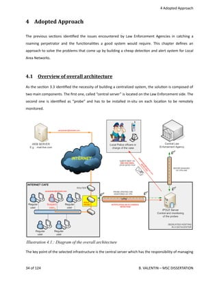  4 Adopted Approach
4  Adopted Approach
The previous sec<ons iden<ﬁed the issues encountered by Law Enforcement Agencies in catching a
roaming perpetrator and the func<onali<es a good system would require. This chapter deﬁnes an
approach to solve the problems that come up by building a cheap detec<on and alert system for Local
Area Networks.
4.1  Overview of overall architecture   
As the sec<on 3.3 iden<ﬁed the necessity of building a centralized system, the solu<on is composed of
two main components. The ﬁrst one, called “central server” is located on the Law Enforcement side. The
second one is iden<ﬁed as “probe” and has to be installed in‐situ on each loca<on to be remotely
monitored. 
The key point of the selected infrastructure is the central server which has the responsibility of managing
34 of 124   B. VALENTIN – MSC DISSERTATION
Illustration 4.1.: Diagram of the overall architecture
 
