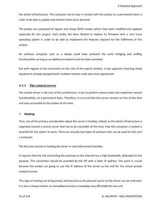  4 Adopted Approach
the whole infrastructure. This computer has to stay in contact with the probes on a permanent basis in
order to be able to update and monitor them all on demand.
The probes are composed of regular and cheap SOHO routers which have been modiﬁed and updated
especially for this project. Each probe has been ﬂashed to replace its ﬁrmware with a mini Linux
opera<ng system in order to be able to implement the features required for the fulﬁllment of this
project.
An   ordinary   computer   such   as   a   laptop   could   have   achieved   the   same   bridging   and   sniﬃng
func<onali<es as long as an addi<onal network card has been provided.
But with regards to the constraints on the cost of the overall solu<on, it was apparent choosing cheap
equipment, already equipped with mul<ple network cards was more appropriate.
4.1.1  The central server   
The central server is the core of this architecture. It has to perform various tasks and implement several
func<onali<es, on a permanent basis. Therefore, it is crucial that this server remains on‐line all the <me
and stays accessible by the probes all the <me.
1 Hosting
Thus, one of the primary considera<on about this server is hos<ng. Indeed, as the whole infrastructure is
organized around a central server that has to be reachable all the <me, how this computer is hosted is
essen<al for the system to work. There are actually two types of solu<ons that can be used to host such
a computer.
The ﬁrst one consists in hos<ng the server in Law Enforcement facili<es. 
It requires that the link connec<ng the premises to the Internet has a high bandwidth, dedicated to this
purpose. This connec<on should be provided by the ISP with a sta<c IP address. This point is crucial
because the probes are going to use the IP address of the server as the end for the virtual private
network tunnel.
This type of hos<ng can bring privacy and security as the physical access to the server can be restricted.
It is also a cheap solu<on as a broadband access is nowadays very aﬀordable for any unit.
35 of 124   B. VALENTIN – MSC DISSERTATION
 