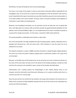  4 Adopted Approach
Nonetheless, this type of hos<ng has some serious disadvantages. 
The server, in the scope of this project is meant to send emails to the police oﬃcers responsible for the
inves<ga<on cases. As the server has a reverse name belonging to an ISP, the electronic mails sent by a
server hosted behind this type of connec<on are very ohen classiﬁed as spam by most email providers. It
is not really suitable in the current situa<on. Of course, where is the point sending an email urgently if it
is directed in a spam folder and simply ignored.
Moreover, most broadband connec<ons are not symmetric and do not allow the user to upload data
with a very high speed. For instance, ADSL connec<ons provide very good download capabili<es but the
upload is much restricted (256kb/s). Again, It is not suitable because this server is intended to operate as
a proxy and to manage many probes . For this reason, a symmetric traﬃc may be preferred.
The second possibility is a dedicated server hosted in a data center.
One of the most beneﬁt is the high availability this type of hos<ng supplies. Indeed, a dedicated server is
provided with electricity by a UPS and comes with a 24/7 assistance in case the server has to be
rebooted for any reason.
The network connec<on is usually a 100Mb symmetric link which is relayed through mul<ple operators.
The server has at least one public IP address assigned which is par<cularly suitable in the scope of the
current project.
Moreover, as the DNS name of the hosted server can be set by the user to be in almost any domain (i.e.
the name of the server does not have to be in the domain of the hos<ng company), it avoids the mails
sent from this computer to be classiﬁed as spam, counter to the situa<on described above.
Unfortunately,   such   a   hos<ng   solu<on   has   disadvantages   as   well.   Indeed,   physical   access   to   the
computer cannot be restricted to Law Enforcement. Moreover, as it is usually a monthly rental, there is a
recurrent cost even if it's not very high
Given the pros and the cons of both the two solu<ons, this project will be based on the second one as it
fulﬁlls all the constraints of high availability imposed and the cost of the rental can be undertaken by a
central Law Enforcement Agency. 
36 of 124   B. VALENTIN – MSC DISSERTATION
 