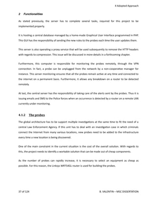  4 Adopted Approach
2 Functionalities
As   stated   previously,   the   server   has   to   complete   several   tasks,   required   for   this   project   to   be
implemented properly.
It is hos<ng a central database managed by a home‐made Graphical User Interface programmed in PHP.
This GUI has the responsibility of sending the new rules to the probes each <me the user updates them.
This server is also opera<ng a proxy service that will be used subsequently to remove the HTTP headers
with regards to compression. This issue will be discussed in more details in a forthcoming chapter.
Furthermore,  this   computer   is   responsible   for   monitoring   the  probes   remotely,  through   the   VPN
connec<on. In fact, a probe can be unplugged from the network by a non‐coopera<ve manager for
instance. This server monitoring ensures that all the probes remain ac<ve at any <me and connected to
the internet on a permanent basis. Furthermore, it allows any breakdown on a router to be detected
remotely.
At last, the central server has the responsibility of taking care of the alerts sent by the probes. Thus it is
issuing emails and SMS to the Police forces when an occurrence is detected by a router on a remote LAN
currently under monitoring.
4.1.2  The probes   
The global architecture has to be support mul<ple inves<ga<ons at the same <me to ﬁt the need of a
central Law Enforcement Agency. If this unit has to deal with an inves<ga<on case in which criminals
connect the Internet from many various loca<ons, new probes need to be added to the infrastructure
every <me a new loca<on is being discovered.
One of the main constraint in the current situa<on is the cost of the overall solu<on. With regards to
this, the project needs to iden<fy a workable solu<on that can be made out of cheap components.
As the number of probes can rapidly increase, it is necessary to select an equipment as cheap as
possible. For this reason, the Linksys WRT54GL router is used for building the probes.
37 of 124   B. VALENTIN – MSC DISSERTATION
 