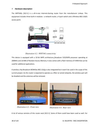  4 Adopted Approach
1 Hardware description
The   WRT54GL   [412‐1]   is   a   all‐in‐one   Internet‐sharing   router   from   the   manufacturer   Linksys.   This
equipment includes three built‐in modules : a network router, a 4‐port switch and a Wireless 802.11B/G
access point. 
This device is equipped with a 32‐bit MIPS architecture  Broadcom 5352EKPB processor opera<ng at
200MHz and 16 MiB of Random Access Memory. It also comes with a ﬂash memory of 4 MiB that can be
used for addi<onal applica<ons.
A wireless chip Broadcom BCM43xx 802.11b/g is also integrated but it won't be used in the scope of the
current project. As this router is expected to operate as a ﬁlter on wired networks, the wireless part will
be disabled and the antennas will be removed.
Illustration 4.3.: Front view              Illustration 4.4.: Rear view
A lot of various versions of this router exist [412‐1]. Some of them could have been used as well. For
38 of 124   B. VALENTIN – MSC DISSERTATION
Illustration 4.2.: WRT54G connectivity
 