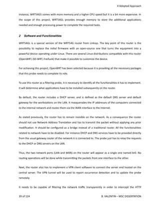  4 Adopted Approach
instance, WRT54GS comes with more memory and a higher CPU speed but it is a bit more expensive. In
the scope of this project, WRT54GL provides enough memory to store the addi<onal applica<ons
needed and enough processing power to complete the required tasks.
2 Software and Functionalities
WRT54GL is a special version of the WRT54G router from Linksys. The key point of this router is the
possibility to replace the ini<al ﬁrmware with an open‐source one that turns the equipment into a
powerful device opera<ng under Linux. There are several Linux distribu<ons compa<ble with this router
(OpenWRT, DD‐WRT, Freifunk) that make it possible to customize the device.
For achieving this project, OpenWRT has been selected because it is providing all the necessary packages
that this probe needs to complete its role. 
To use this router as a ﬁltering probe, it is necessary to iden<fy all the func<onali<es it has to implement.
It will determine what applica<ons have to be installed subsequently on the router.
By default, the router includes a DHCP server, and is deﬁned as the default DNS server and default
gateway for the worksta<ons on the LAN. It masquerades the IP addresses of the computers connected
to the internal network and routes them via the WAN interface to the Internet.
As stated previously, the router has to remain invisible on the network. As a consequence the router
should not use Network Address Transla<on and has to transmit the packet without applying any prior
modiﬁca<on. It should be conﬁgured as a bridge instead of a tradi<onal router. All the func<onali<es
related to network have to be disabled. For instance DHCP and DNS services have to be provided directly
from the usual gateway router of the network it is connected to. The probe just has to relay the requests
to the DHCP or DNS servers on the LAN.
Thus, the two network ports (LAN and WAN) on the router will appear as a single one named br0. No
rou<ng opera<ons will be done while transmi_ng the packets from one interface to the other.
Next, the router also has to implement a VPN client sohware to connect the server end hosted on the
central server. The VPN tunnel will be used to report occurrence detec<on and to update the probe
remotely.
It needs to be capable of ﬁltering the network traﬃc transparently in order to intercept the HTTP
39 of 124   B. VALENTIN – MSC DISSERTATION
 