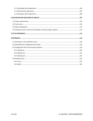  
5.7.1 DescripAon of the experiment...................................................................................................................103
5.7.2 Results of this experiment.........................................................................................................................105
5.7.3 Conclusion of the experiment...................................................................................................................106
6 EVALUATION AND DISCUSSION OF RESULTS....................................................................................................107
6.1 Project achievements.......................................................................................................................................107
6.2 Future work.......................................................................................................................................................110
6.3 Fields of applica<on..........................................................................................................................................111
6.4 Comparison with commercial intercep<on / protocol analysis systems..........................................................113
7 LIST OF REFERENCES........................................................................................................................................117
8 APPENDICES....................................................................................................................................................119
8.1 Automa<c on‐site installa<on script.................................................................................................................119
8.2 OpenVPN client conﬁgura<on ﬁle sample........................................................................................................119
8.3 Conﬁgura<on ﬁles for the backup procedure...................................................................................................120
8.3.1 backup.sh..................................................................................................................................................120
8.3.2 backup.incl................................................................................................................................................121
8.3.3 backup.excl................................................................................................................................................121
8.4 Firewall scripts..................................................................................................................................................122
8.4.1 on.sh..........................................................................................................................................................122
8.4.2 oﬀ.sh.........................................................................................................................................................124
4 of 124   B. VALENTIN – MSC DISSERTATION
 