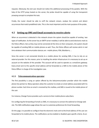  4 Adopted Approach
requests. Obviously, the end user should not no<ce this addi<onal processing of the packets. With the
help of the HTTP proxy hosted on the server, the probe should be capable of using the transparent
proxying concept to complete this task.
Finally,   the   router   should   be   able   to   sniﬀ   the   network   stream,   analyze   the   content   and   detect
occurrences that match predeﬁned rules. This is the most important and the main purpose of the probe.
4.2  Setting up SMS and Email accounts to receive alerts   
When an occurrence is detected in the network stream the system should be capable of sending  two
types of no<ﬁca<on. As the server has an SMTP server installed, it will be able to send electronic mails to
the Police oﬃcers. But as they may not be connected all the <me on their computers, the system should
be capable of sending SMS on mobile phones as well. Thus, the Police oﬃcers will receive alerts in real
<me whatever their communica<on devices are : mobile phone, PDA, Blackberry ...
Since the server is not connected directly to a mobile phone for sending SMS, it has to rely on an
external provider. For this reason, prior to installing the whole infrastructure it is necessary to set up an
account on the website of this provider. This account will be used to operate as a email/sms gateway.
Every email sent to this speciﬁc email address will be forwarded as a SMS to the mobile phone of the
Police Oﬃcer in charge of the inves<ga<on case.
4.2.1  Telecommunication operator   
The ﬁrst possibility is using an op<on oﬀered by the telecommunica<on provider which the mobile
phone line pertain to. Many operators allow the customer to create an email address associated with his
phone number. Each <me an email is received by this mailbox, and SMS is issued to the mobile phone of
the user. 
For instance, Orange France provides such a service to their mobile phone subscribers.
For conﬁguring the forwarding of emails as SMS, it is necessary to connect the webmail on Orange web
site. The SMS no<ﬁca<ons page allows the user to customize preferences for Email forwarding. 
On this page, it is possible to conﬁgure how the electronic mails sent to the Email address of the user are
forwarded to his mobile phone. The no<ﬁca<ons can be enabled or disabled upon speciﬁc criteria. As an
40 of 124   B. VALENTIN – MSC DISSERTATION
 