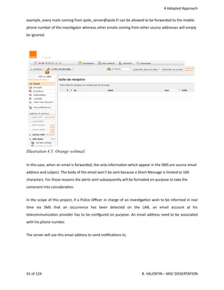  4 Adopted Approach
example, every mails coming from ipole_server@ipole.fr can be allowed to be forwarded to the mobile
phone number of the inves<gator whereas other emails coming from other source addresses will simply
be ignored. 
In this case, when an email is forwarded, the only informa<on which appear in the SMS are source email
address and subject. The body of the email won't be sent because a Short Message is limited to 160
characters. For those reasons the alerts sent subsequently will be formated on‐purpose to take the
constraint into considera<on.
In the scope of this project, if a Police Oﬃcer in charge of an inves<ga<on wish to be informed in real
<me   via   SMS   that   an   occurrence   has   been   detected   on   the   LAN,   an   email   account   at   his
telecommunica<on provider has to be conﬁgured on purpose. An email address need to be associated
with his phone number.
The server will use this email address to send no<ﬁca<ons to. 
41 of 124   B. VALENTIN – MSC DISSERTATION
Illustration 4.5: Orange webmail
 