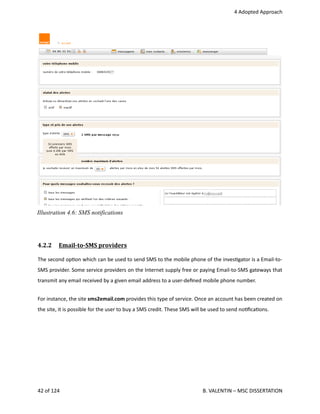  4 Adopted Approach
4.2.2  Email­to­SMS providers   
The second op<on which can be used to send SMS to the mobile phone of the inves<gator is a Email‐to‐
SMS provider. Some service providers on the Internet supply free or paying Email‐to‐SMS gateways that
transmit any email received by a given email address to a user‐deﬁned mobile phone number.
For instance, the site sms2email.com provides this type of service. Once an account has been created on
the site, it is possible for the user to buy a SMS credit. These SMS will be used to send no<ﬁca<ons.
42 of 124   B. VALENTIN – MSC DISSERTATION
Illustration 4.6: SMS notifications
 
