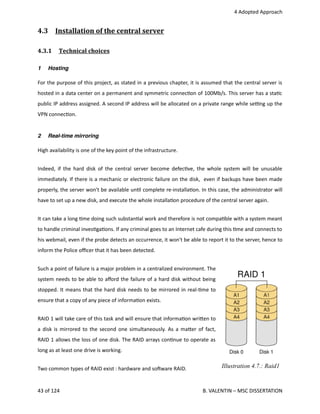  4 Adopted Approach
4.3  Installation of the central server   
4.3.1  Technical choices   
1 Hosting
For the purpose of this project, as stated in a previous chapter, it is assumed that the central server is
hosted in a data center on a permanent and symmetric connec<on of 100Mb/s. This server has a sta<c
public IP address assigned. A second IP address will be allocated on a private range while se_ng up the
VPN connec<on.
2 Real-time mirroring
High availability is one of the key point of the infrastructure. 
Indeed, if the hard disk of the central server become defec<ve, the whole system will be unusable
immediately. If there is a mechanic or electronic failure on the disk,  even if backups have been made
properly, the server won't be available un<l complete re‐installa<on. In this case, the administrator will
have to set up a new disk, and execute the whole installa<on procedure of the central server again. 
It can take a long <me doing such substan<al work and therefore is not compa<ble with a system meant
to handle criminal inves<ga<ons. If any criminal goes to an Internet cafe during this <me and connects to
his webmail, even if the probe detects an occurrence, it won't be able to report it to the server, hence to
inform the Police oﬃcer that it has been detected.
Such a point of failure is a major problem in a centralized environment. The
system needs to be able to aﬀord the failure of a hard disk without being
stopped. It means that the hard disk needs to be mirrored in real‐<me to
ensure that a copy of any piece of informa<on exists.
RAID 1 will take care of this task and will ensure that informa<on wri.en to
a disk is mirrored to the second one simultaneously. As a ma.er of fact,
RAID 1 allows the loss of one disk. The RAID arrays con<nue to operate as
long as at least one drive is working.
Two common types of RAID exist : hardware and sohware RAID. 
43 of 124   B. VALENTIN – MSC DISSERTATION
Illustration 4.7.: Raid1
 