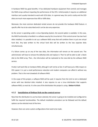  4 Adopted Approach
A hardware RAID has good beneﬁts. It has dedicated hardware equipment that controls and manages
the RAID arrays without impac<ng the performance of the CPU. Unfortunately it requires an addi<onal
interface card usually intended to work with SCSI disks. In a general way, this card is costly and the SCSI
disks are much more expensive than ATA or SATA disks.
Moreover, the most common dedicated rented servers do not provide this hardware RAID feature. A
speciﬁc oﬀer has to be subscribed and it can be also very expensive.
As the server is opera<ng under a Linux Opera<ng System, the second op<on is available. In this case,
the RAID func<onality is handled in a sohware way by the Linux kernel. If the central server has two hard
disks installed, it is possible to set up a sohware RAID array that will combine them in just one virtual
hard   disk.   Any   byte   wri.en   to   the   virtual   hard   disk   will   be   wri.en   to   the   two   separate   disks
simultaneously.
If a failure comes up on any of the two disks, the informa<on will remain on the second one. The
administrator will have to remove the defec<ve disk and replace it. Then he will be able to add  a blank
disk to the RAID array. Then , the informa<on will be replicated to the new disk by the sohware RAID
service.
Finally it will work like an hardware RAID, although it will not be as fast. It will have just a li.le impact on
CPU speed. It is just a small performance reduc<on and modern computers can aﬀord it without any
problem. That is the main drawback of sohware RAID.
In the scope of this project, a sohware RAID will be used. It requires from the Unit to rent a dedicated
server with two iden<cal disks installed. It also requires to use a Linux distribu<on that supports
sohware RAID, as most do. It is the case of the distribu<on this project is using : Debian 4.0 Etch.
4.3.2  Installation of Debian Etch on the central server   
Now that the distribu<on to use has been selected, the server is going to be installed and conﬁgured to
fulﬁll the required func<onali<es. The default installa<on procedure can be followed and the default
op<ons can be selected most of the <me.
However, there are some custom conﬁgura<ons that need to be made. 
44 of 124   B. VALENTIN – MSC DISSERTATION
 