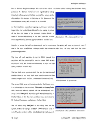  4 Adopted Approach
One of the ﬁrst things to deﬁne is the name of the server. This name will be used by the server for many
purposes. If a domain name has been registered to set up
the whole infrastructure, the host name of the server can be
allocated on this domain. In the scope of this document, the
domain name ipole.fr will be used as an example.
As the installa<on procedure is going on, the user is invited
to par<<on the hard disks and to deﬁne the logical structure
of the disks. As stated in the previous chapter, RAID 1 is
used to ensure redundancy of the data. For this reason,
manual par<<oning is more appropriate than assisted one.
In order to set up the RAID arrays properly and to ensure that the system will boot up correctly even if
one of the disks is defec<ve, three par<<ons are created on each disk. The disks have both the same
par<<oning scheme.
The   type   of   each   par<<on   is   set   to   RAID.   Indeed,   the
par<<ons will be combined by pair to create RAID arrays.
Each RAID array will point simultaneously to both the two
same par<<ons on each disk.
The ﬁrst RAID array combines both the two ﬁrst par<<ons of
the hard disks. It is a small RAID array  used to store the ﬁles
used during the boot process, contained in /boot directory.
The second RAID array is the main and also the biggest one.
It is composed of the par<<ons /dev/hda2 and /dev/hdb2
and it  contains the root system. The size of the second RAID
array named /dev/md1 depends upon the total capacity of
the hard disk. As it is the main par<<on, it can be resized to
ﬁll the total free space available on the hard disk.
The last RAID array  /dev/md2  is the swap area for the
system. Instead of a single par<<on, a RAID array is used as
well. Thus the system will be able to boot normally, even if
45 of 124   B. VALENTIN – MSC DISSERTATION
Illustration 4.9.: partitions
Illustration 4.8.: Name of the server
Illustration 4.10.: Partition allocation
 