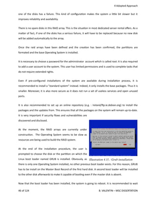  4 Adopted Approach
one of the disks has a failure. This kind of conﬁgura<on makes the system a li.le bit slower but it
improves reliability and availability.
There is no spare disks in this RAID array. This is the situa<on in most dedicated server rental oﬀers. As a
ma.er of fact, if one of the disks has a serious failure, it will have to be replaced because no new disk
will be added automa<cally to the array.
Once the raid arrays have been deﬁned and the crea<on has been conﬁrmed, the par<<ons are
formated and the base Opera<ng System is installed.
It is necessary to choose a password for the administrator  account which is called root. It is also required
to add a user account to the system. This user has limited permissions and is used to complete tasks that
do not require extended rights.
Even   if   pre‐conﬁgured   installa<ons   of   the   system   are   available   during   installa<on   process,   it   is
recommended to install a “standard system” instead. Indeed, it only installs the base packages. Thus it is
smaller. Moreover, it is also more secure as it does not run a set of useless services and open unused
ports.
It is also recommended to set up an online repository (e.g. : Ireland/hp.ie.debian.org) to install the
packages and the updates from. This ensures that all the packages on the system will remain up‐to‐date.
It is very important if security ﬂows and vulnerabili<es are
discovered and disclosed.
At   the   moment,   the   RAID   arrays   are   currently   under
construc<on.   The Opera<ng System seems to be slow as
resources are being used to build the RAID system.
At   the   end   of   the   installa<on   procedure,   the   user   is
prompted to choose the disk or the par<<on on which the
Linux boot loader named GRUB is installed. Obviously, as
there is only one Opera<ng System installed, no other previous boot loader exists. For this reason, GRUB
has to be install on the Master Boot Record of the ﬁrst hard disk. A second boot loader will be installed
to the other disk aherwards to make it capable of boo<ng even if the master disk is absent.
Now that the boot loader has been installed, the system is going to reboot. It is recommended to wait
46 of 124   B. VALENTIN – MSC DISSERTATION
Illustration 4.11.: Grub installation
 