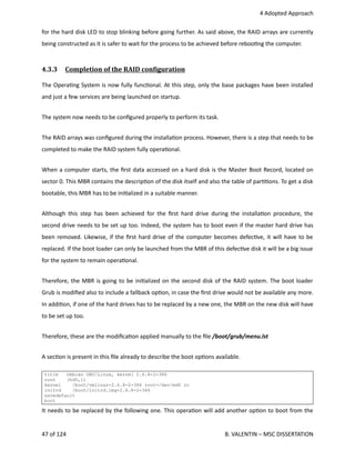  4 Adopted Approach
for the hard disk LED to stop blinking before going further. As said above, the RAID arrays are currently
being constructed as it is safer to wait for the process to be achieved before reboo<ng the computer.
4.3.3  Completion of the RAID conOiguration   
The Opera<ng System is now fully func<onal. At this step, only the base packages have been installed
and just a few services are being launched on startup.
The system now needs to be conﬁgured properly to perform its task.
The RAID arrays was conﬁgured during the installa<on process. However, there is a step that needs to be
completed to make the RAID system fully opera<onal.
When a computer starts, the ﬁrst data accessed on a hard disk is the Master Boot Record, located on
sector 0. This MBR contains the descrip<on of the disk itself and also the table of par<<ons. To get a disk
bootable, this MBR has to be ini<alized in a suitable manner.
Although this step has been achieved for the ﬁrst hard drive during the installa<on procedure, the
second drive needs to be set up too. Indeed, the system has to boot even if the master hard drive has
been removed. Likewise, if the ﬁrst hard drive of the computer becomes defec<ve, it will have to be
replaced. If the boot loader can only be launched from the MBR of this defec<ve disk it will be a big issue
for the system to remain opera<onal.
Therefore, the MBR is going to be ini<alized on the second disk of the RAID system. The boot loader
Grub is modiﬁed also to include a fallback op<on, in case the ﬁrst drive would not be available any more.
In addi<on, if one of the hard drives has to be replaced by a new one, the MBR on the new disk will have
to be set up too.
Therefore, these are the modiﬁca<on applied manually to the ﬁle /boot/grub/menu.lst
A sec<on is present in this ﬁle already to describe the boot op<ons available.
title Debian GNU/Linux, kernel 2.6.8-2-386
root (hd0,1)
kernel /boot/vmlinuz-2.6.8-2-386 root=/dev/md0 ro
initrd /boot/initrd.img-2.6.8-2-386
savedefault
boot
It needs to be replaced by the following one. This opera<on will add another op<on to boot from the
47 of 124   B. VALENTIN – MSC DISSERTATION
 