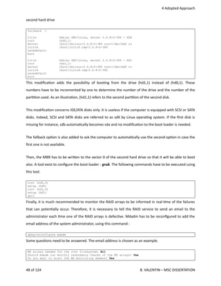  4 Adopted Approach
second hard drive
fallback 1
title Debian GNU/Linux, kernel 2.6.8-2-386 - HDA
root (hd0,1)
kernel /boot/vmlinuz-2.6.8-2-386 root=/dev/md0 ro
initrd /boot/initrd.img-2.6.8-2-386
savedefault
boot
title Debian GNU/Linux, kernel 2.6.8-2-386 - HDC
root (hd1,1)
kernel /boot/vmlinuz-2.6.8-2-386 root=/dev/md0 ro
initrd /boot/initrd.img-2.6.8-2-386
savedefault
boot
This modiﬁca<on adds the possibility of boo<ng from the drive (hd1,1) instead of (hd0,1). These
numbers have to be incremented by one to determine the number of the drive and the number of the
par<<on used. As an illustra<on, (hd1,1) refers to the second par<<on of the second disk.
This modiﬁca<on concerns IDE/ATA disks only. It is useless if the computer is equipped with SCSI or SATA
disks. Indeed, SCSI and SATA disks are referred to as sdX by Linux opera<ng system. If the ﬁrst disk is
missing for instance, sdb automa<cally becomes sda and no modiﬁca<on to the boot loader is needed.
The fallback op<on is also added to ask the computer to automa<cally use the second op<on in case the
ﬁrst one is not available.
Then, the MBR has to be wri.en to the sector 0 of the second hard drive so that it will be able to boot
also. A tool exist to conﬁgure the boot loader : grub. The following commands have to be executed using
this tool.
root (hd0,0)
setup (hd0)
root (hd1,0)
setup (hd1)
quit
Finally, it is much recommended to monitor the RAID arrays to be informed in real‐<me of the failures
that can poten<ally occur. Therefore, it is necessary to tell the RAID service to send an email to the
administrator each <me one of the RAID arrays is defec<ve. Mdadm has to be reconﬁgured to add the
email address of the system administrator, using this command :
dpkg-reconfigure mdadm
Some ques<ons need to be answered. The email address is chosen as an example.
MD arrays needed for the root filesystem: All
Should mdadm run monthly redundancy checks of the MD arrays? Yes
Do you want to start the MD monitoring daemon? Yes
48 of 124   B. VALENTIN – MSC DISSERTATION
 