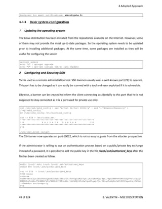  4 Adopted Approach
Recipient for email notifications: admin@ipole.fr
4.3.4  Basic system conOiguration   
1 Updating the operating system
The Linux distribu<on has been installed from the repositories available on the Internet. However, some
of them may not provide the most up‐to‐date packages. So the opera<ng system needs to be updated
prior to installing addi<onal packages. At the same <me, some packages are installed as they will be
useful for conﬁguring the server
apt-get update
echo "o" | apt-get upgrade
echo "o" | apt-get install vim mc lynx ntpdate
2 Conﬁguring and Securing SSH
SSH is used as a remote administra<on tool. SSH daemon usually uses a well‐known port (22) to operate.
This port has to be changed as it can easily be scanned with a tool and even exploited if it is vulnerable.
Likewise, a banner can be created to inform the client connec<ng accidentally to this port that he is not
supposed to stay connected as it is a port used for private use only.
cat /etc/ssh/sshd_config | sed 's/Port 22/Port 60022/g' | sed 's/^#Banner/Banner/g' >
/tmp/sshd_config
mv /tmp/sshd_config /etc/ssh/sshd_config
cat << FIN > /etc/issue.net
**********************************************************
*** P R I V A T E S E R V E R ***
**********************************************************
FIN
/etc/init.d/ssh restart
The SSH server now operates on port 60022, which is not so easy to guess from the a.acker prospec<ve.
If the administrator is willing to use an authen<ca<on process based on a public/private key exchange
instead of a password, it is possible to add the public key in the ﬁle /root/.ssh/authorized_keys aher the
ﬁle has been created as follow : 
mkdir /root/.ssh; touch /root/.ssh/authorized_keys
chmod 600 /root/.ssh/authorized_keys
cat << FIN > /root/.ssh/authorized_keys
#Clé bruno
ssh-rsa
AAAAB3NzaC1yc2EAAAABJQAAAIEAqb2JXka/LAITnHZg0jMCfSykiLkjAlMrM2qf9qnl/fpODRMPeHOWYUUSQVVvcir/Q/
EMM6Dhr5oQ4zJ72dNBZPzYqfIZMit3T8R3oE1r/tbDkKQID9oRa9qnmThywpfjvr82/ap5uWqPx2LVtNVSPxpwHayCb9Ac
T+3RMRPc= boolaz-putty
FIN
49 of 124   B. VALENTIN – MSC DISSERTATION
 