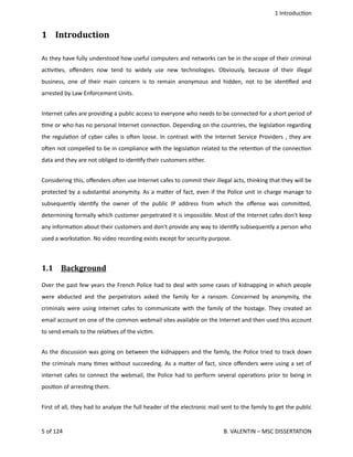 1 Introduc<on
1  Introduction
As they have fully understood how useful computers and networks can be in the scope of their criminal
ac<vi<es, oﬀenders now tend to widely use new technologies. Obviously, because of their illegal
business, one of their main concern is to remain anonymous and hidden, not to be iden<ﬁed and
arrested by Law Enforcement Units.
Internet cafes are providing a public access to everyone who needs to be connected for a short period of
<me or who has no personal Internet connec<on. Depending on the countries, the legisla<on regarding
the regula<on of cyber cafes is ohen loose. In contrast with the Internet Service Providers , they are
ohen not compelled to be in compliance with the legisla<on related to the reten<on of the connec<on
data and they are not obliged to iden<fy their customers either.
Considering this, oﬀenders ohen use Internet cafes to commit their illegal acts, thinking that they will be
protected by a substan<al anonymity. As a ma.er of fact, even if the Police unit in charge manage to
subsequently iden<fy the owner of the public IP address from which the oﬀense was commi.ed,
determining formally which customer perpetrated it is impossible. Most of the Internet cafes don't keep
any informa<on about their customers and don't provide any way to iden<fy subsequently a person who
used a worksta<on. No video recording exists except for security purpose. 
1.1  Background   
Over the past few years the French Police had to deal with some cases of kidnapping in which people
were abducted and the perpetrators asked the family for a ransom. Concerned by anonymity, the
criminals were using Internet cafes to communicate with the family of the hostage. They created an
email account on one of the common webmail sites available on the Internet and then used this account
to send emails to the rela<ves of the vic<m.
As the discussion was going on between the kidnappers and the family, the Police tried to track down
the criminals many <mes without succeeding. As a ma.er of fact, since oﬀenders were using a set of
internet cafes to connect the webmail, the Police had to perform several opera<ons prior to being in
posi<on of arres<ng them. 
First of all, they had to analyze the full header of the electronic mail sent to the family to get the public
5 of 124   B. VALENTIN – MSC DISSERTATION
 