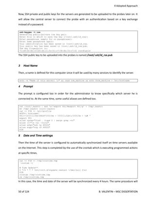  4 Adopted Approach
Now, SSH private and public keys for the servers are generated to be uploaded to the probes later on. It
will allow the central server to connect the probe with an authen<ca<on based on a key exchange
instead of a password.
ssh-keygen -t rsa
Generating public/private rsa key pair.
Enter file in which to save the key (/root/.ssh/id_rsa):
Enter passphrase (empty for no passphrase):
Enter same passphrase again:
Your identification has been saved in /root/.ssh/id_rsa.
Your public key has been saved in /root/.ssh/id_rsa.pub.
The key fingerprint is:
7c:d9:00:8e:c0:b9:d4:c1:5c:51:c7:38:0b:16:c7:41 root@ipole
The SSH public key to be uploaded into the probes is named /root/.ssh/id_rsa.pub
3 Host Name
Then, a name is deﬁned for this computer since it will be used by many services to iden<fy the server.
echo -e "Name of this server: c" && read nom_machine && echo $nom_machine > /etc/hostname
4 Prompt
The prompt is conﬁgured too in order for the administrator to know speciﬁcally which server he is
connected to. At the same <me, some useful aliases are deﬁned too.
cat /root/.bashrc | sed 's/^export PS1/#export PS1/g' > /tmp/.bashrc
mv /tmp/.bashrc /root/.bashrc
cat << FIN >> /etc/profile
HOST=`hostname`
PS1='033[1;35m$HOST033[0m - 033[1;32mu033[0m - w# '
export PS1
alias rgrep="find . -type f | xargs grep -ni"
alias ll="ls -al –color"
alias sshp="ssh -p 60022"
alias scpp="scp -P 60022"
FIN
5 Date and Time settings
Then the <me of the server is conﬁgured to automa<cally synchronized itself on <me servers available
on the Internet. This step is completed by the use of the crontab which is execu<ng programmed ac<ons
at speciﬁc <mes.
cat << FIN >> /tmp/crontime.tmp
`crontab -l`
# Time Update**
0 */4 * * * /etc/init.d/ntpdate restart >/dev/null 2>&1
FIN
crontab /tmp/crontime.tmp
rm /tmp/crontime.tmp
In this case, the <me and date of the server will be synchronized every 4 hours. The same procedure will
50 of 124   B. VALENTIN – MSC DISSERTATION
 