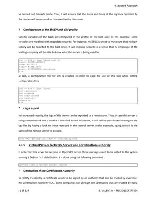  4 Adopted Approach
be carried out for each probe. Thus, it will ensure that the dates and <mes of the log lines recorded by
the probes will correspond to those wri.en by the server.
6 Conﬁguration of the BASH and VIM proﬁle
Speciﬁc variables of the bash are conﬁgured in the proﬁle of the root user. In this example, some
variables are modiﬁed with regards to security. For instance, HISTFILE is unset to make sure that no bash
history will be recorded to the hard drive. It will improve security in a sense that no employee of the
hos<ng company will be able to know what this server is being used for.
cat << FIN >> /root/.bash_profile
export HISTFILESIZE=0
unset HISTFILE
export HISTSIZE=70
export HISTCONTROL=ignoredups
FIN
At last, a conﬁgura<on ﬁle for vim is created in order to ease the use of this tool while edi<ng
conﬁgura<on ﬁles
cat << FIN > /root/.vimrc
set ignorecase
set showmode
set noautoindent
set tabstop=4
syntax on
FIN
7 Logs export
For increased security, the logs of this server can be exported to a remote one. Thus, in case this server is
being compromised and a rootkit is installed by the miscreant, it will s<ll be possible to inves<gate the
log ﬁles by having a look to those recorded in the second server. In this example, syslog.ipole.fr is the
name of the remote server to be used.
echo "*.* @syslog.ipole.fr" >> /etc/syslog.conf
4.3.5  Virtual Private Network Server and CertiOication authority   
In order for this server to become an OpenVPN server, three packages need to be added to the system
running a Debian Etch distribu<on. It is done using the following command :
apt-get install openvpn liblzo1 openssl
1 Generation of the Certiﬁcation Authority
To cer<fy its iden<ty, a cer<ﬁcate needs to be signed by an authority that can be trusted by everyone:
the Cer<ﬁca<on Authority (CA). Some companies like VeriSign sell cer<ﬁcates that are trusted by every
51 of 124   B. VALENTIN – MSC DISSERTATION
 