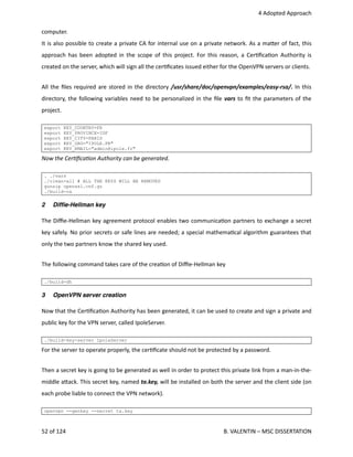  4 Adopted Approach
computer.
It is also possible to create a private CA for internal use on a private network. As a ma.er of fact, this
approach has been adopted in the scope of this project. For this reason, a Cer<ﬁca<on Authority is
created on the server, which will sign all the cer<ﬁcates issued either for the OpenVPN servers or clients.
All the ﬁles required are stored in the directory /usr/share/doc/openvpn/examples/easy‐rsa/. In this
directory, the following variables need to be personalized in the ﬁle vars to ﬁt the parameters of the
project.
export KEY_COUNTRY=FR
export KEY_PROVINCE=IDF
export KEY_CITY=PARIS
export KEY_ORG="IPOLE.FR"
export KEY_EMAIL="admin@ipole.fr"
Now the CerAﬁcaAon Authority can be generated.
. ./vars
./clean-all # ALL THE KEYS WILL BE REMOVED
gunzip openssl.cnf.gz
./build-ca
2 Difﬁe-Hellman key
The Diﬃe‐Hellman key agreement protocol enables two communica<on partners to exchange a secret
key safely. No prior secrets or safe lines are needed; a special mathema<cal algorithm guarantees that
only the two partners know the shared key used.
The following command takes care of the crea<on of Diﬃe‐Hellman key
./build-dh
3 OpenVPN server creation
Now that the Cer<ﬁca<on Authority has been generated, it can be used to create and sign a private and
public key for the VPN server, called IpoleServer.
./build-key-server IpoleServer
For the server to operate properly, the cer<ﬁcate should not be protected by a password.
Then a secret key is going to be generated as well in order to protect this private link from a man‐in‐the‐
middle a.ack. This secret key, named ta.key, will be installed on both the server and the client side (on
each probe liable to connect the VPN network).
openvpn --genkey --secret ta.key
52 of 124   B. VALENTIN – MSC DISSERTATION
 