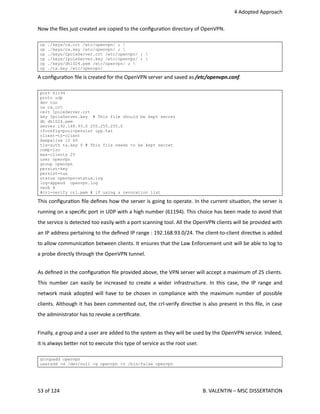  4 Adopted Approach
Now the ﬁles just created are copied to the conﬁgura<on directory of OpenVPN.
cp ./keys/ca.crt /etc/openvpn/ ; 
cp ./keys/ca.key /etc/openvpn/ ; 
cp ./keys/IpoleServer.crt /etc/openvpn/ ; 
cp ./keys/IpoleServer.key /etc/openvpn/ ; 
cp ./keys/dh1024.pem /etc/openvpn/ ; 
cp ./ta.key /etc/openvpn/
A conﬁgura<on ﬁle is created for the OpenVPN server and saved as /etc/openvpn.conf.
port 61194
proto udp
dev tun
ca ca.crt
cert IpoleServer.crt
key IpoleServer.key # This file should be kept secret
dh dh1024.pem
server 192.168.93.0 255.255.255.0
ifconfig-pool-persist ipp.txt
client-to-client
keepalive 10 60
tls-auth ta.key 0 # This file needs to be kept secret
comp-lzo
max-clients 25
user openvpn
group openvpn
persist-key
persist-tun
status openvpn-status.log
log-append openvpn.log
verb 4
#crl-verify crl.pem # if using a revocation list
This conﬁgura<on ﬁle deﬁnes how the server is going to operate. In the current situa<on, the server is
running on a speciﬁc port in UDP with a high number (61194). This choice has been made to avoid that
the service is detected too easily with a port scanning tool. All the OpenVPN clients will be provided with
an IP address pertaining to the deﬁned IP range : 192.168.93.0/24. The client‐to‐client direc<ve is added
to allow communica<on between clients. It ensures that the Law Enforcement unit will be able to log to
a probe directly through the OpenVPN tunnel. 
As deﬁned in the conﬁgura<on ﬁle provided above, the VPN server will accept a maximum of 25 clients.
This number can easily be increased to create a wider infrastructure. In this case, the IP range and
network mask adopted will have to be chosen in compliance with the maximum number of possible
clients. Although it has been commented out, the crl‐verify direc<ve is also present in this ﬁle, in case
the administrator has to revoke a cer<ﬁcate.
Finally, a group and a user are added to the system as they will be used by the OpenVPN service. Indeed,
it is always be.er not to execute this type of service as the root user.
groupadd openvpn
useradd -d /dev/null -g openvpn -s /bin/false openvpn
53 of 124   B. VALENTIN – MSC DISSERTATION
 