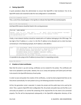  4 Adopted Approach
4 Testing OpenVPN
A quick procedure allows the administrator to ensure that OpenVPN is fully func<onal. First of all,
OpenVPN needs to be restarted to take the new conﬁgura<on in considera<on.
/etc/init.d/openvpn restart
Then, a set of lines should appear in the log ﬁles to indicate that OpenVPN has started properly
tail -n 100 /var/log/syslog
And OpenVPN instance should be listed in the running processes
# ps aux | grep openvpn
openvpn 2149 0.1 0.4 6200 4080 ? Ss Mar27 19:47 /usr/sbin/openvpn --writepid
/var/run/openvpn.server.pid --daemon ovpn-server --cd /etc/openvpn --config
/etc/openvpn/server.conf
Finally, a new network interface should be created with an IP address belonging to the VPN range. The
last digit of the IP address is 1, since it is the ﬁrst IP address to be allocated and no client has been
connected yet. In the following example, the IP address is 192.168.93.1
tun0 Lien encap:UNSPEC HWaddr 00-00-00-00-00-00-00-00-00-00-00-00-00-00-00-00
inet adr:192.168.93.1 P-t-P:192.168.93.2 Masque:255.255.255.255
UP POINTOPOINT RUNNING NOARP MULTICAST MTU:1500 Metric:1
RX packets:592335 errors:0 dropped:0 overruns:0 frame:0
TX packets:995389 errors:0 dropped:0 overruns:0 carrier:0
collisions:0 lg file transmission:100
RX bytes:30271485 (28.8 MiB) TX bytes:1052657839 (1003.8 MiB)
It is possible to do a ping on this IP address to ensure that it is responding correctly
ping 192.168.93.1
5 Creation of client certiﬁcates
Now that the server is up and running, cer<ﬁcates can be created for the probes. The cer<ﬁcates will
have to be uploaded to each probe. Likewise, the ca.crt, ta.key and openvpn.conf (client part) will have
to be stored in the OpenVPN directory of each probe.
In order to ease and quicken the crea<on of the cer<ﬁcates, a script has been programmed that can do
that almost automa<cally. For each probe to set up, the following procedure has been used. 
At ﬁrst, the genera<on script is executed. It creates the private and the public keys to be used by the
client. Then, a generic OpenVPN client conﬁgura<on ﬁle, the private and public keys and the ﬁles ca.crt
and ta.key are packed in an archive ﬁle containing all the required ﬁles for the client to be connected
properly. This ﬁle will be decompressed subsequently in the OpenVPN conﬁgura<on directory of the
54 of 124   B. VALENTIN – MSC DISSERTATION
 